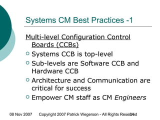 08 Nov 2007 Copyright 2007 Patrick Wegerson - All Rights Reserved24
Systems CM Best Practices -1
Multi-level Configuration Control
Boards (CCBs)
 Systems CCB is top-level
 Sub-levels are Software CCB and
Hardware CCB
 Architecture and Communication are
critical for success
 Empower CM staff as CM Engineers
 