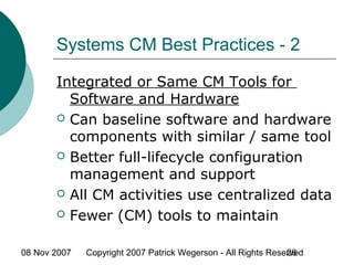 08 Nov 2007 Copyright 2007 Patrick Wegerson - All Rights Reserved26
Systems CM Best Practices - 2
Integrated or Same CM Tools for
Software and Hardware
 Can baseline software and hardware
components with similar / same tool
 Better full-lifecycle configuration
management and support
 All CM activities use centralized data
 Fewer (CM) tools to maintain
 