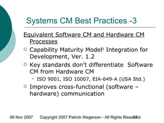 08 Nov 2007 Copyright 2007 Patrick Wegerson - All Rights Reserved27
Systems CM Best Practices -3
Equivalent Software CM and Hardware CM
Processes
 Capability Maturity Model®
Integration for
Development, Ver. 1.2
 Key standards don’t differentiate Software
CM from Hardware CM
 ISO 9001, ISO 10007, EIA-649-A (USA Std.)
 Improves cross-functional (software –
hardware) communication
 