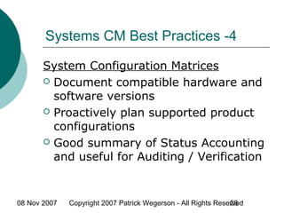 08 Nov 2007 Copyright 2007 Patrick Wegerson - All Rights Reserved28
Systems CM Best Practices -4
System Configuration Matrices
 Document compatible hardware and
software versions
 Proactively plan supported product
configurations
 Good summary of Status Accounting
and useful for Auditing / Verification
 