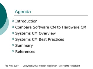08 Nov 2007 Copyright 2007 Patrick Wegerson - All Rights Reserved3
Agenda
 Introduction
 Compare Software CM to Hardware CM
 Systems CM Overview
 Systems CM Best Practices
 Summary
 References
 