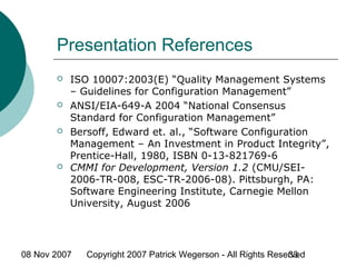 08 Nov 2007 Copyright 2007 Patrick Wegerson - All Rights Reserved33
Presentation References
 ISO 10007:2003(E) “Quality Management Systems
– Guidelines for Configuration Management”
 ANSI/EIA-649-A 2004 “National Consensus
Standard for Configuration Management”
 Bersoff, Edward et. al., “Software Configuration
Management – An Investment in Product Integrity”,
Prentice-Hall, 1980, ISBN 0-13-821769-6
 CMMI for Development, Version 1.2 (CMU/SEI-
2006-TR-008, ESC-TR-2006-08). Pittsburgh, PA:
Software Engineering Institute, Carnegie Mellon
University, August 2006
 