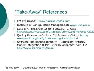 08 Nov 2007 Copyright 2007 Patrick Wegerson - All Rights Reserved34
“Take-Away” References
 CM Crossroads: www.cmcrossroads.com
 Institute of Configuration Management: www.icmhq.com
 Data & Analysis Center for Software (DACS):
https://www.thedacs.com/databases/url/key.php?keycode=2920
 Quality Resources On-Line CM Resource Guide: http://
www.quality.org/config/cmresourceguidemaster.txt
 Software Engineering Institute – Capability Maturity
Model®
Integration (CMMI®
) for Development Ver. 1.2
http://www.sei.cmu.edu/cmmi/
 