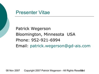 08 Nov 2007 Copyright 2007 Patrick Wegerson - All Rights Reserved35
Presenter Vitae
Patrick Wegerson
Bloomington, Minnesota USA
Phone: 952-921-6994
Email: patrick.wegerson@gd-ais.com
 