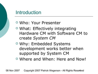 08 Nov 2007 Copyright 2007 Patrick Wegerson - All Rights Reserved4
Introduction
 Who: Your Presenter
 What: Effectively integrating
Hardware CM with Software CM to
create System CM
 Why: Embedded Systems
development works better when
supported by System CM
 Where and When: Here and Now!
 