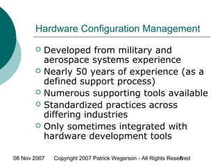08 Nov 2007 Copyright 2007 Patrick Wegerson - All Rights Reserved8
Hardware Configuration Management
 Developed from military and
aerospace systems experience
 Nearly 50 years of experience (as a
defined support process)
 Numerous supporting tools available
 Standardized practices across
differing industries
 Only sometimes integrated with
hardware development tools
 