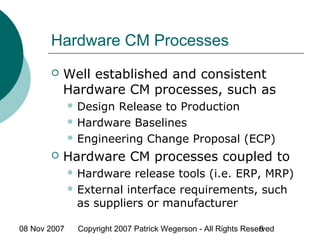 08 Nov 2007 Copyright 2007 Patrick Wegerson - All Rights Reserved9
Hardware CM Processes
 Well established and consistent
Hardware CM processes, such as
 Design Release to Production
 Hardware Baselines
 Engineering Change Proposal (ECP)
 Hardware CM processes coupled to
 Hardware release tools (i.e. ERP, MRP)
 External interface requirements, such
as suppliers or manufacturer
 