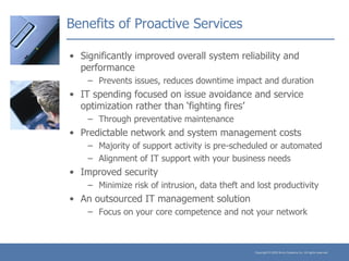 Benefits of Proactive Services Significantly improved overall system reliability and performance Prevents issues, reduces downtime impact and duration IT spending focused on issue avoidance and service optimization rather than ‘fighting fires’ Through preventative maintenance Predictable network and system management costs Majority of support activity is pre-scheduled or automated Alignment of IT support with your business needs Improved security Minimize risk of intrusion, data theft and lost productivity An outsourced IT management solution Focus on your core competence and not your network 