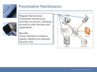 Preventative Maintenance Regular Maintenance Scheduled maintenance activities on servers, desktops as well as other devices and applications. Benefits Fewer downtime incidents, greater stability and reduced security risks. 