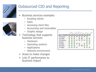 Outsourced CIO and Reporting Business services examples Emailing clients Sales Accessing client files Accounting and receivables Graphic design Technology that supports business services Hardware Operating systems Applications Network environment Areas to make changes Link IT performance to business impact 