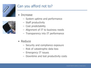 Can you afford not to? Increase System uptime and performance Staff productivity Cost predictability Alignment of IT to business needs Transparency into IT performance Reduce Security and compliance exposure Risk of catastrophic data loss Emergency IT issues Downtime and lost productivity costs 