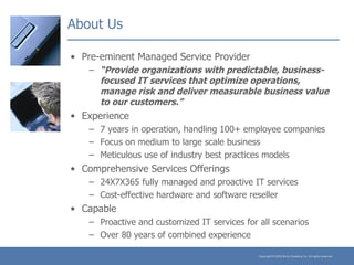 About Us Pre-eminent Managed Service Provider “ Provide organizations with predictable, business-focused IT services that optimize operations, manage risk and deliver measurable business value to our customers.”   Experience 7 years in operation, handling 100+ employee companies Focus on medium to large scale business Meticulous use of industry best practices models Comprehensive Services Offerings 24X7X365 fully managed and proactive IT services Cost-effective hardware and software reseller Capable Proactive and customized IT services for all scenarios Over 80 years of combined experience 