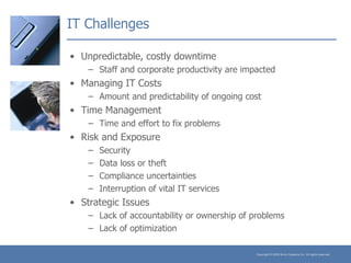 IT Challenges Unpredictable, costly downtime Staff and corporate productivity are impacted Managing IT Costs Amount and predictability of ongoing cost Time Management Time and effort to fix problems Risk and Exposure Security Data loss or theft Compliance uncertainties Interruption of vital IT services Strategic Issues Lack of accountability or ownership of problems Lack of optimization 