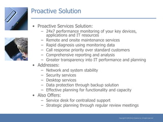 Proactive Solution Proactive Services Solution: 24x7 performance monitoring of your key devices, applications and IT resources Remote and onsite maintenance services Rapid diagnosis using monitoring data Call response priority over standard customers Comprehensive reporting and analysis Greater transparency into IT performance and planning Addresses: Network and system stability Security services Desktop services Data protection through backup solution Effective planning for functionality and capacity Also Offers: Service desk for centralized support Strategic planning through regular review meetings 