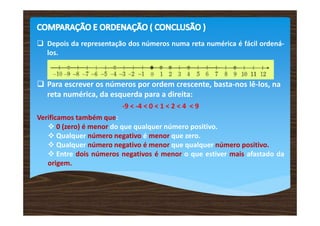 Depois da representação dos números numa reta numérica é fácil ordená-
los.
Para escrever os números por ordem crescente, basta-nos lê-los, na
reta numérica, da esquerda para a direita:
-9 < -4 < 0 < 1 < 2 < 4 < 9
Verificamos também que:
0 (zero) é menor do que qualquer número positivo.
Qualquer número negativo é menor que zero.
Qualquer número negativo é menor que qualquer número positivo.
Entre dois números negativos é menor o que estiver mais afastado da
origem.
 