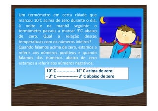 Um termómetro em certa cidade que
marcou 10°C acima de zero durante o dia,
à noite e na manhã seguinte o
termómetro passou a marcar 3°C abaixo
de zero. Qual a relação dessas
temperaturas com os números inteiros?
Quando falamos acima de zero, estamos a
referir aos números positivos e quando
falamos dos números abaixo de zero
estamos a referir aos números negativos.
10° C ------------- 10° C acima de zero
- 3° C --------------- 3° C abaixo de zero
 