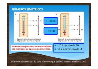 |+10|=10



                                 |-10|=10




Números que possuem o mesmo módulo          -10 é oposto de 10
são chamados de opostos ou simétricos.      +4 é o simétrico de -4



Números simétricos são dois números que estão à mesma distância de 0.
 