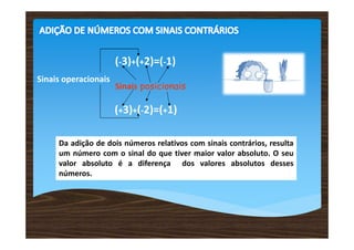 (-3)+(+2)=(-1)
Sinais operacionais
                      Sinais posicionais

                      (+3)+(-2)=(+1)

     Da adição de dois números relativos com sinais contrários, resulta
     um número com o sinal do que tiver maior valor absoluto. O seu
     valor absoluto é a diferença dos valores absolutos desses
     números.
 