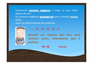 Chamamos                         a todos os que estão
abaixo de zero.
Os números negativos               com o símbolo menos
antes.
Assim os diferenciamos dos positivos

             ..., -5, -4, -3, -2, -1
          Quando um número não leva sinal
          nenhum antes, entendemos que é
          positivo:
                    6= +6   +12=12
 