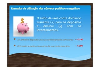 O saldo de uma conta do banco
                     aumenta (+) com os depósitos
                     e diminui (-) com os
                     levantamentos.

• A Carminho depositou na sua conta bancária cem euros:   + € 100

• O Ernesto levantou 200 euros da sua conta bancária:     - € 200
 
