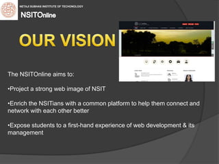 The NSITOnline aims to:
•Project a strong web image of NSIT
•Enrich the NSITians with a common platform to help them connect and
network with each other better
•Expose students to a first-hand experience of web development & its
management
 NETAJI SUBHAS INSTITUTE OF TECHONOLOGY
 