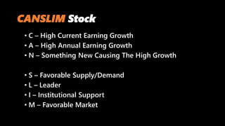 CANSLIM Stock
• C – High Current Earning Growth
• A – High Annual Earning Growth
• N – Something New Causing The High Growth
• S – Favorable Supply/Demand
• L – Leader
• I – Institutional Support
• M – Favorable Market
 