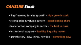 CANSLIM Stock
• ‘high’ earning & sales ‘growth’ – high growth stock
• strong price & volume pattern – good looking chart
• leader or top company in sector – the best in class
• institutional support – liquidity & quality matter
• growth story , new thing , new ipo – something new
 