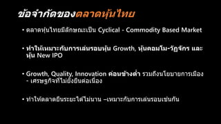 ข้อจำกัดของตลำดหุ้นไทย
• ตลาดหุ้นไทยมีลักษณะเป็น Cyclical - Commodity Based Market
• ทำให้เหมำะกับกำรเล่นรอบหุ้น Growth, หุ้นคอมโม-วัฏจักร และ
หุ้น New IPO
• Growth, Quality, Innovation ค่อนข้ำงต่ำ รวมถึงนโยบายการเมือง
- เศรษฐกิจที่ไม่ยั่งยืนต่อเนื่อง
• ทาให ้ตลาดยืนระยะได ้ไม่นาน –เหมาะกับการเล่นรอบเช่นกัน
 