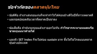 ข้อจำกัดของตลำดหุ้นไทย
• ข ้อดีคือ ถ ้าเราเล่นรอบเก่งก็จะทากาไรได ้ค่อนข ้างดีในปีที่ภาวะตลาดดี
• และรอดปลอดภัยเวลาที่ตลาดเป็นขาลง
• ข ้อเสียคือ ถ ้าหุ้นจบรอบแล ้วเราออกไม่ทัน กำไรอำจจะหำยหมดหรือ
ขำดทุนมหำศำลได้
• และตัว SET Index ก็จะไม่ค่อย sustain มาก ขึ้นได ้ไม่ไกลแบบตลาด
หุ้นต่างประเทศ
 