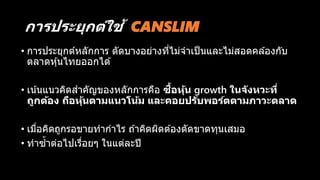 กำรประยุกต์ใช้ CANSLIM
• การประยุกต์หลักการ ตัดบางอย่างที่ไม่จาเป็นและไม่สอดคล ้องกับ
ตลาดหุ้นไทยออกได ้
• เน้นแนวคิดสาคัญของหลักการคือ ซื้อหุ้น growth ในจังหวะที่
ถูกต้อง ถือหุ้นตำมแนวโน้ม และคอยปรับพอร์ตตำมภำวะตลำด
• เมื่อคิดถูกรอขายทากาไร ถ ้าคิดผิดต ้องตัดขาดทุนเสมอ
• ทาซ้าต่อไปเรื่อยๆ ในแต่ละปี
 
