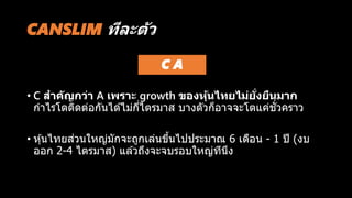 • C สำคัญกว่ำ A เพรำะ growth ของหุ้นไทยไม่ยั่งยืนมำก
กาไรโตติดต่อกันได ้ไม่กี่ไตรมาส บางตัวก็อาจจะโตแค่ชั่วคราว
• หุ้นไทยส่วนใหญ่มักจะถูกเล่นขึ้นไปประมาณ 6 เดือน - 1 ปี (งบ
ออก 2-4 ไตรมาส) แล ้วถึงจะจบรอบใหญ่ทีนึง
CANSLIM ทีละตัว
C A
 