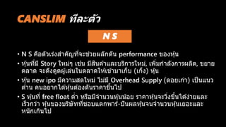 CANSLIM ทีละตัว
N S
• N S คือตัวเร่งสาคัญที่จะช่วยผลักดัน performance ของหุ้น
• หุ้นที่มี Story ใหม่ๆ เช่น มีสินค ้าและบริการใหม่, เพิ่มกาลังการผลิต, ขยาย
ตลาด จะดึงดูดผู้เล่นในตลาดให ้เข ้ามาเก็บ (เก็ง) หุ้น
• หุ้น new ipo มีความสดใหม่ ไม่มี Overhead Supply (ดอยเก่า) เป็นแนว
ต ้าน คนอยากได ้หุ้นต ้องดันราคาขึ้นไป
• S หุ้นที่ free float ต่า หรือมีจานวนหุ้นน้อย ราคาหุ้นจะวิ่งขึ้นได ้ง่ายและ
เร็วกว่า หุ้นของบริษัทที่ชอบแตกพาร์-ปันผลหุ้นจนจานวนหุ้นเยอะและ
หนักเกินไป
 