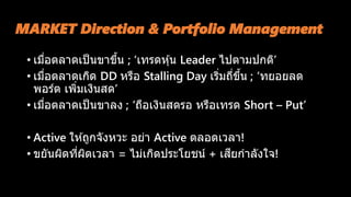 MARKET Direction & Portfolio Management
• เมื่อตลาดเป็นขาขึ้น ; ‘เทรดหุ้น Leader ไปตามปกติ’
• เมื่อตลาดเกิด DD หรือ Stalling Day เริ่มถี่ขึ้น ; ‘ทยอยลด
พอร์ต เพิ่มเงินสด’
• เมื่อตลาดเป็นขาลง ; ‘ถือเงินสดรอ หรือเทรด Short – Put’
• Active ให ้ถูกจังหวะ อย่า Active ตลอดเวลา!
• ขยันผิดที่ผิดเวลา = ไม่เกิดประโยชน์ + เสียกาลังใจ!
 