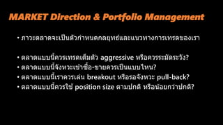 MARKET Direction & Portfolio Management
• ภาวะตลาดจะเป็นตัวกาหนดกลยุทธ์และแนวทางการเทรดของเรา
• ตลาดแบบนี้ควรเทรดเต็มตัว aggressive หรือควรระมัดระวัง?
• ตลาดแบบนี้จังหวะเข ้าซื้อ-ขายควรเป็นแบบไหน?
• ตลาดแบบนี้เราควรเล่น breakout หรือรอจังหวะ pull-back?
• ตลาดแบบนี้ควรใช ้position size ตามปกติ หรือน้อยกว่าปกติ?
 