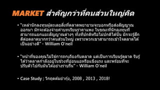 MARKET สำคัญกว่ำที่คนส่วนใหญ่คิด
• “เหล่านักลงทุนผู้ละเลยสิ่งที่ตลาดพยายามจะบอกหรือส่งสัญญาณ
ออกมา มักจะต ้องจ่ายค่าบทเรียนราคาแพง ในขณะที่นักลงทุนที่
สามารถแยกแยะสัญญาณต่างๆ ทั้งที่ปกติหรือไม่ปกติได ้นั้น มักจะรู้สึก
ดีต่อตลาดมากกว่าคนส่วนใหญ่ เพราะพวกเขาสามารถเข ้าใจตลาดได ้
เป็นอย่างดี” - William O’neil
• “หน้าที่ของคุณไม่ใช่การถกเถียงกับตลาด แต่เป็นการเรียนรู้ตลาด รับรู้
ได ้ว่าตลาดกาลังอยู่ในช่วงที่อ่อนแอหรือแข็งแรง และพร ้อมที่จะ
ปรับตัวไปกับมันได ้อย่างราบรื่น” - William O’neil
• Case Study ; วิกฤตต ้มยากุ้ง, 2008 , 2013 , 2018!
 