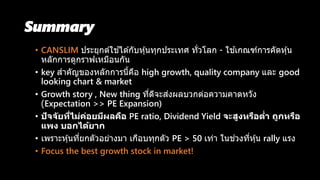 Summary
• CANSLIM ประยุกต์ใช ้ได ้กับหุ้นทุกประเทศ ทั่วโลก - ใช ้เกณฑ์การคัดหุ้น
หลักการดูกราฟเหมือนกัน
• key สาคัญของหลักการนี้คือ high growth, quality company และ good
looking chart & market
• Growth story , New thing ที่ดีจะส่งผลบวกต่อความคาดหวัง
(Expectation >> PE Expansion)
• ปัจจัยที่ไม่ค่อยมีผลคือ PE ratio, Dividend Yield จะสูงหรือต่ำ ถูกหรือ
แพง บอกได้ยำก
• เพราะหุ้นที่ยกตัวอย่างมา เกือบทุกตัว PE > 50 เท่า ในช่วงที่หุ้น rally แรง
• Focus the best growth stock in market!
 
