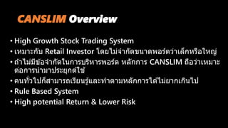 CANSLIM Overview
• High Growth Stock Trading System
• เหมาะกับ Retail Investor โดยไม่จากัดขนาดพอร์ตว่าเล็กหรือใหญ่
• ถ ้าไม่มีข ้อจากัดในการบริหารพอร์ต หลักการ CANSLIM ถือว่าเหมาะ
ต่อการนามาประยุกต์ใช ้
• คนทั่วไปก็สามารถเรียนรู้และทาตามหลักการได ้ไม่ยากเกินไป
• Rule Based System
• High potential Return & Lower Risk
 