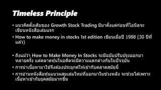 Timeless Principle
• แนวคิดดั้งเดิมของ Growth Stock Trading มีมาตั้งแต่ก่อนที่โอนีลจะ
เขียนหนังสือเล่มแรก
• How to make money in stocks 1st edition เขียนเมื่อปี 1988 (30 ปีที่
แล ้ว)
• ถึงแม ้ว่า How to Make Money In Stocks จะมีฉบับปรับปรุงออกมา
หลายครั้ง แต่ตลาดหุ้นในอดีตจะมีความแตกต่างกับในปัจจุบัน
• การนาเนื้อหามาใช ้จึงต ้องประยุกต์ให ้เข ้ากับตลาดสมัยนี้
• การอ่านหนังสือหุ้นแนวผสมเล่มใหม่ที่ออกมาในช่วงหลัง จะช่วยได ้เพราะ
เนื้อหาเข ้ากับยุคสมัยมากขึ้น
 