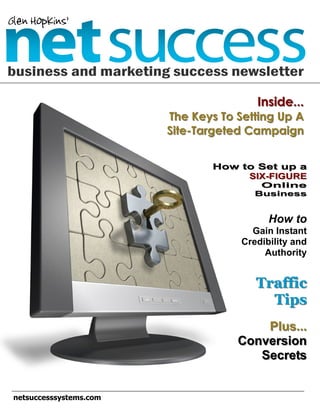 Glen Hopkins’

business and marketing success newsletter

                                         Inside...
                         The Keys To Setting Up A
                         Site-Targeted Campaign


                                How to Set up a
                                     SIX-FIGURE
                                          Online
                                         Business


                                            How to
                                        Gain Instant
                                      Credibility and
                                           Authority


                                         Traffic
                                           Tips
                                         Plus...
                                     Conversion
                                        Secrets


 netsuccesssystems.com
 