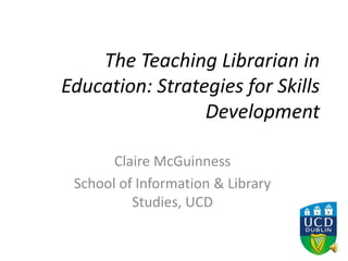 The Teaching Librarian in
Education: Strategies for Skills
Development
Claire McGuinness
School of Information & Library
Studies, UCD
 
