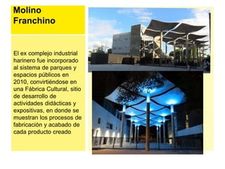 Molino 
Franchino 
El ex complejo industrial 
harinero fue incorporado 
al sistema de parques y 
espacios públicos en 
2010, convirtiéndose en 
una Fábrica Cultural, sitio 
de desarrollo de 
actividades didácticas y 
expositivas, en donde se 
muestran los procesos de 
fabricación y acabado de 
cada producto creado 
