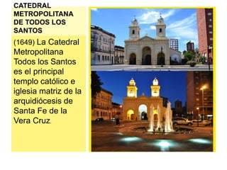CATEDRAL 
METROPOLITANA 
DE TODOS LOS 
SANTOS 
(1649) La Catedral 
Metropolitana 
Todos los Santos 
es el principal 
templo católico e 
iglesia matriz de la 
arquidiócesis de 
Santa Fe de la 
Vera Cruz. 
 