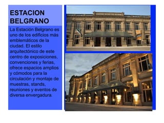 ESTACION 
BELGRANO 
La Estación Belgrano es 
uno de los edificios más 
emblemáticos de la 
ciudad. El estilo 
arquitectónico de este 
centro de exposiciones, 
convenciones y ferias, 
ofrece espacios amplios 
y cómodos para la 
circulación y montaje de 
muestras, stands, 
reuniones y eventos de 
diversa envergadura. 
 
