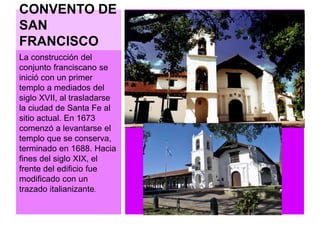 CONVENTO DE 
SAN 
FRANCISCO 
La construcción del 
conjunto franciscano se 
inició con un primer 
templo a mediados del 
siglo XVII, al trasladarse 
la ciudad de Santa Fe al 
sitio actual. En 1673 
comenzó a levantarse el 
templo que se conserva, 
terminado en 1688. Hacia 
fines del siglo XIX, el 
frente del edificio fue 
modificado con un 
trazado italianizante. 
 