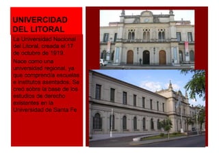 UNIVERCIDAD 
DEL LITORAL 
La Universidad Nacional 
del Litoral, creada el 17 
de octubre de 1919. 
Nace como una 
universidad regional, ya 
que comprendía escuelas 
e institutos asentados. Se 
creó sobre la base de los 
estudios de derecho 
existentes en la 
Universidad de Santa Fe 
 