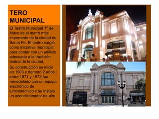 TERO 
MUNICIPAL 
El Teatro Municipal 1º de 
Mayo es el teatro más 
importante de la ciudad de 
Santa Fe. El teatro surgió 
como iniciativa municipal 
para contar con un edificio 
adecuado a la tradición 
teatral de la ciudad. 
Su construcción se inició 
en 1903 y demoró 2 años ; 
entre 1971 y 1973 fue 
remodelado con un equipo 
electrónico de 
luminotécnico y se instaló 
un acondicionador de aire. 
 