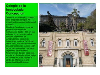 Colegio de la 
Inmaculada 
Concepcion 
Desde 1610, su templo y colegio 
junto a la plaza principal. Allí 
impartirán la enseñanza elemental 
y superior. 
El colegio fue el seno donde se 
gestaron trascendentes 
instituciones, desde 1869, en sus 
aulas se ponen en marcha los 
Estudios Superiores de 
Jurisprudencia, base de la 
Universidad Nacional del Litoral; 
desde 1875, funciona el Seminario 
Conciliar del Litoral, con dirección 
de los padres jesuitas, que luego 
dependerá de la díocesis. 
Finalmente se da gran paso para 
ampliar la oferta educativa a todos 
los niveles: en 1988 se abre el 
Jardín de Infantes y el año 
siguiente el Nivel Primario 
 