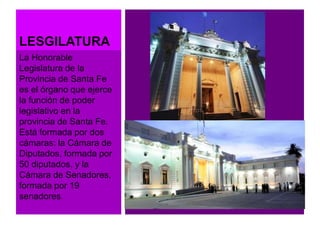 LESGILATURA 
La Honorable 
Legislatura de la 
Provincia de Santa Fe 
es el órgano que ejerce 
la función de poder 
legislativo en la 
provincia de Santa Fe. 
Está formada por dos 
cámaras: la Cámara de 
Diputados, formada por 
50 diputados, y la 
Cámara de Senadores, 
formada por 19 
senadores. 
 