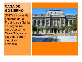 CASA DE 
GOBIERNO 
(1917) La casa de 
gobierno de la 
Provincia de Santa 
Fe, Argentina, 
conocida como 
Casa Gris, es la 
sede del poder 
ejecutivo 
provincial. 
 