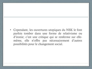 Cependant, les ouvertures utopiques du NSK le font parfois tomber dans une forme de relativisme ou d’ironie; c’est une critique qui se renferme sur elle-même, elle n’offre pas nécessairement d’autres possibilités pour le changement social.  